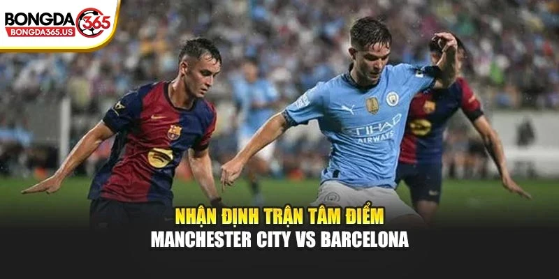 Nhận định trận tâm điểm Manchester City vs Barcelona